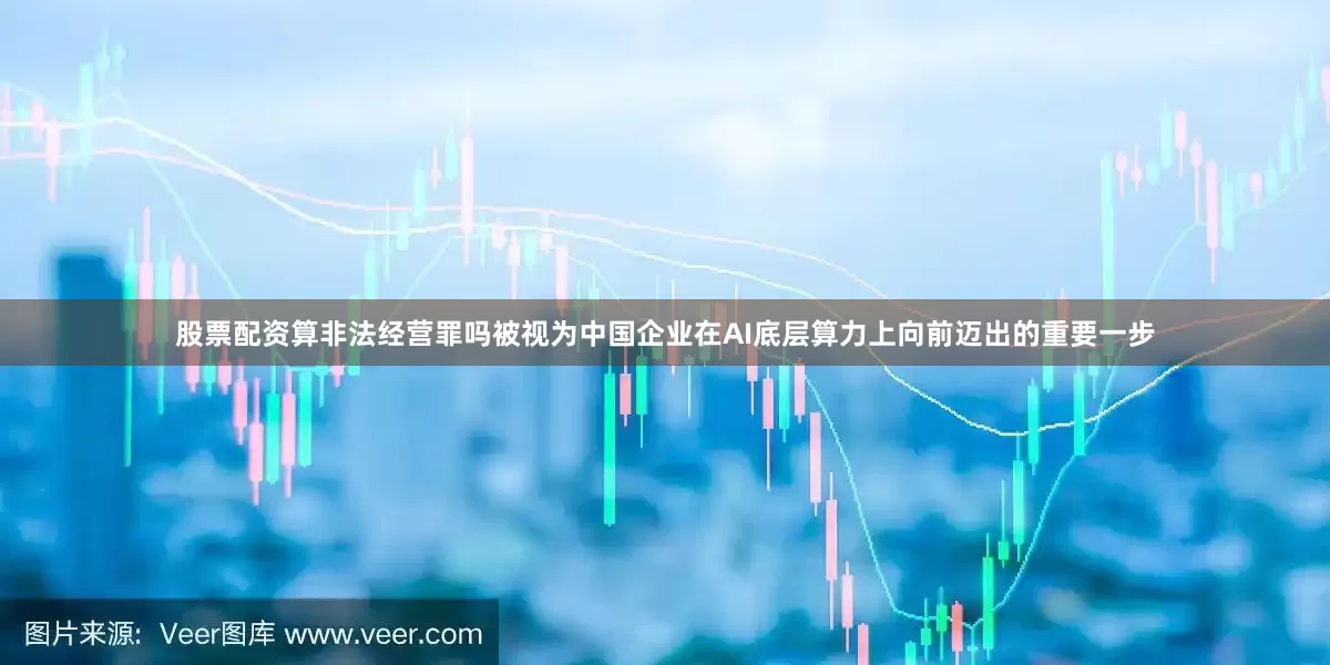 股票配资算非法经营罪吗被视为中国企业在AI底层算力上向前迈出的重要一步