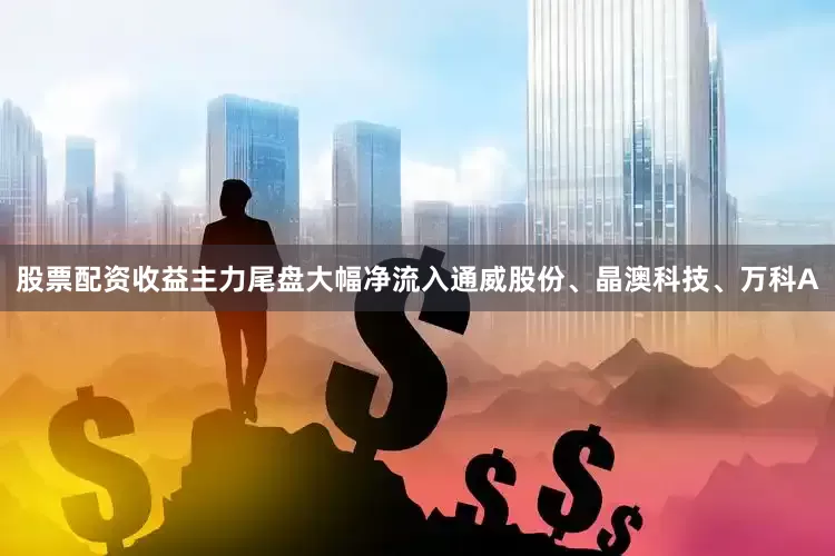 股票配资收益主力尾盘大幅净流入通威股份、晶澳科技、万科A