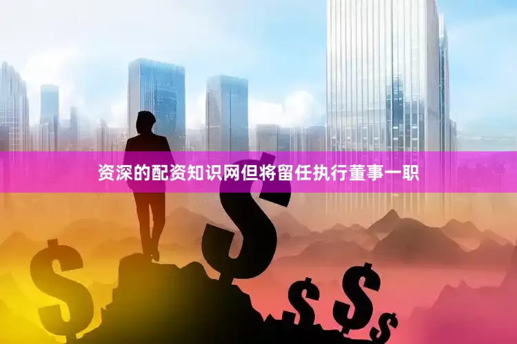 资深的配资知识网但将留任执行董事一职