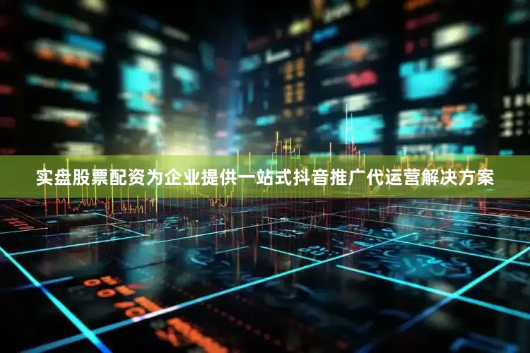 实盘股票配资为企业提供一站式抖音推广代运营解决方案