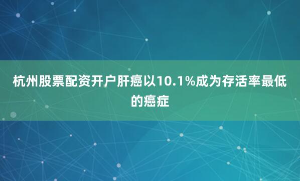 杭州股票配资开户肝癌以10.1%成为存活率最低的癌症