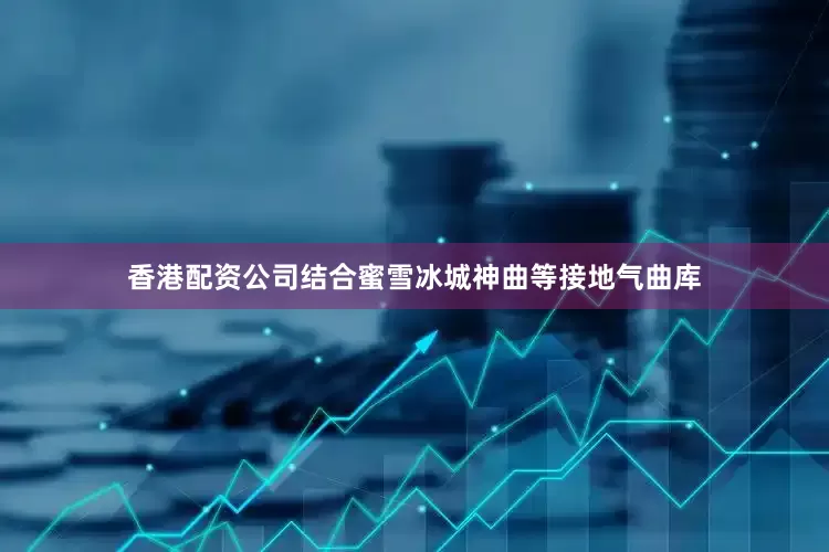 香港配资公司结合蜜雪冰城神曲等接地气曲库