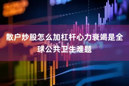 散户炒股怎么加杠杆心力衰竭是全球公共卫生难题