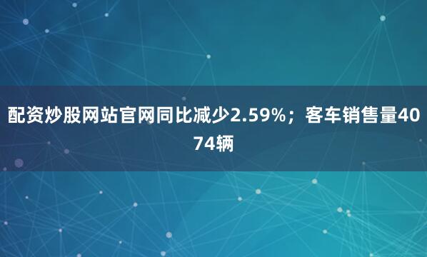 配资炒股网站官网同比减少2.59%；客车销售量4074辆